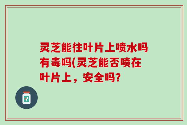 灵芝能往叶片上喷水吗有毒吗(灵芝能否喷在叶片上,安全吗? 灵芝能往叶片上喷水吗有毒吗(灵芝能否喷在叶片上,安全吗?