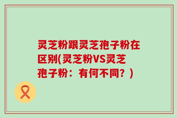 灵芝粉跟灵芝孢子粉在区别(灵芝粉VS灵芝孢子粉：有何不同？)