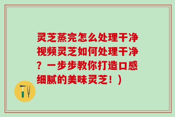 灵芝蒸完怎么处理干净视频灵芝如何处理干净？一步步教你打造口感细腻的美味灵芝！)