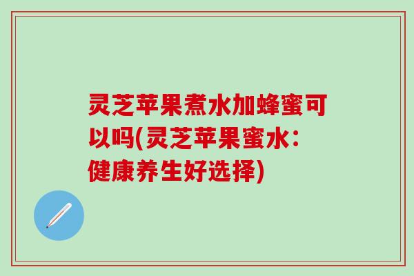 灵芝苹果煮水加蜂蜜可以吗(灵芝苹果蜜水：健康养生好选择)
