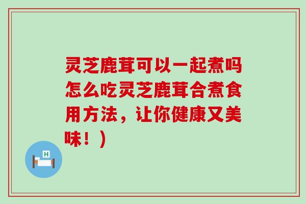 灵芝鹿茸可以一起煮吗怎么吃灵芝鹿茸合煮食用方法，让你健康又美味！)