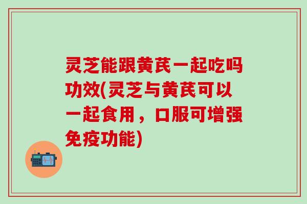 灵芝能跟黄芪一起吃吗功效(灵芝与黄芪可以一起食用，口服可增强免疫功能)