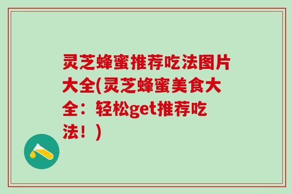 灵芝蜂蜜推荐吃法图片大全(灵芝蜂蜜美食大全：轻松get推荐吃法！)