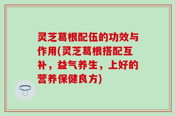 灵芝葛根配伍的功效与作用(灵芝葛根搭配互补，益气养生，上好的营养保健良方)