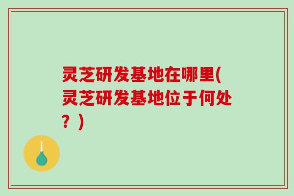 灵芝研发基地在哪里(灵芝研发基地位于何处？)