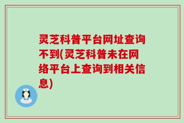 灵芝科普平台网址查询不到(灵芝科普未在网络平台上查询到相关信息)