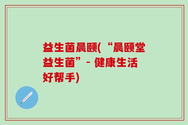 益生菌晨颐(“晨颐堂益生菌”- 健康生活好帮手)