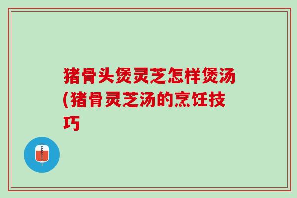 猪骨头煲灵芝怎样煲汤(猪骨灵芝汤的烹饪技巧