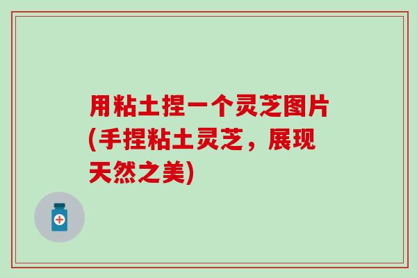 用粘土捏一个灵芝图片(手捏粘土灵芝，展现天然之美)
