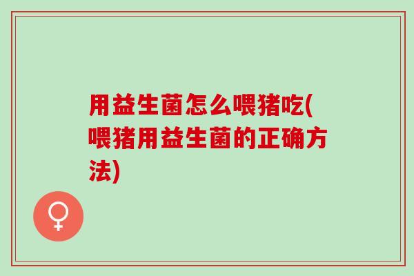 用益生菌怎么喂猪吃(喂猪用益生菌的正确方法)