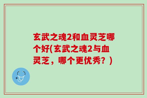 玄武之魂2和血灵芝哪个好(玄武之魂2与血灵芝，哪个更优秀？)