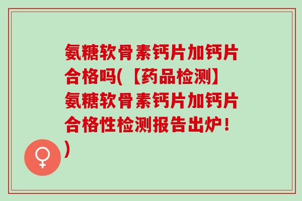氨糖软骨素钙片加钙片合格吗(【药品检测】氨糖软骨素钙片加钙片合格性检测报告出炉！)