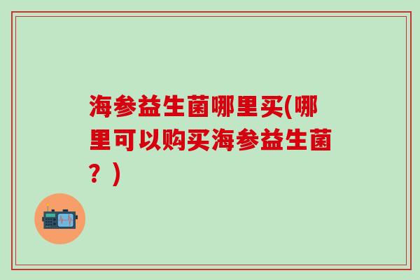 海参益生菌哪里买(哪里可以购买海参益生菌？)