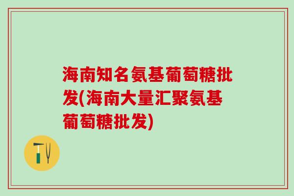 海南知名氨基葡萄糖批发(海南大量汇聚氨基葡萄糖批发)