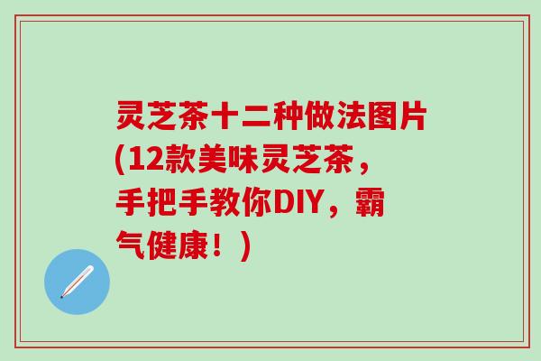 灵芝茶十二种做法图片(12款美味灵芝茶，手把手教你DIY，霸气健康！)