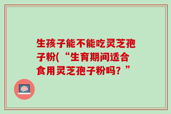 生孩子能不能吃灵芝孢子粉(“生育期间适合食用灵芝孢子粉吗？”