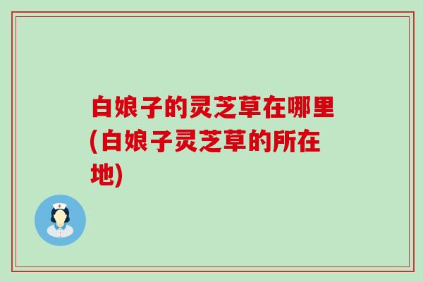 白娘子的灵芝草在哪里(白娘子灵芝草的所在地)