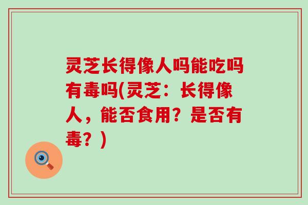 灵芝长得像人吗能吃吗有毒吗(灵芝：长得像人，能否食用？是否有毒？)