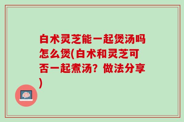 白术灵芝能一起煲汤吗怎么煲(白术和灵芝可否一起煮汤？做法分享)