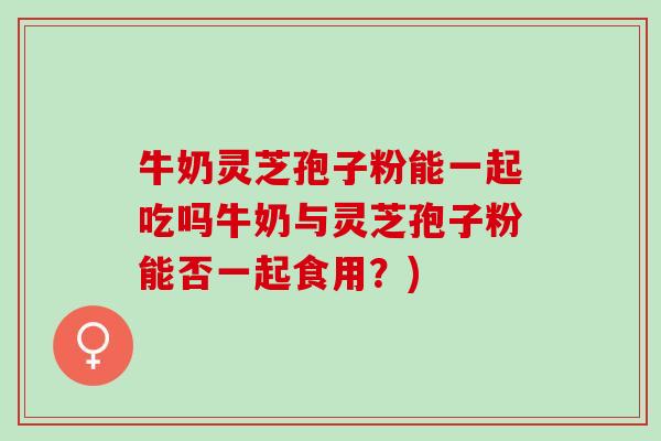 牛奶灵芝孢子粉能一起吃吗牛奶与灵芝孢子粉能否一起食用？)
