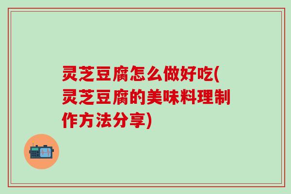 灵芝豆腐怎么做好吃(灵芝豆腐的美味料理制作方法分享)