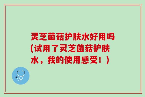 灵芝菌菇护肤水好用吗(试用了灵芝菌菇护肤水，我的使用感受！)