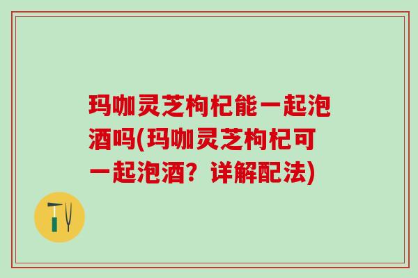 玛咖灵芝枸杞能一起泡酒吗(玛咖灵芝枸杞可一起泡酒？详解配法)