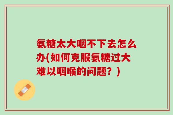 氨糖太大咽不下去怎么办(如何克服氨糖过大难以咽喉的问题？)