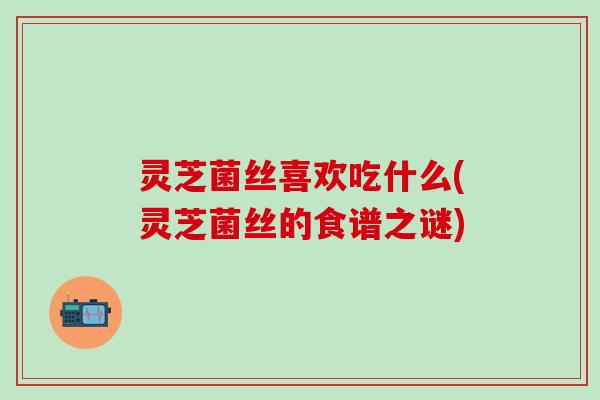 灵芝菌丝喜欢吃什么(灵芝菌丝的食谱之谜)