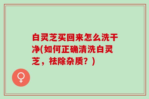 白灵芝买回来怎么洗干净(如何正确清洗白灵芝，祛除杂质？)