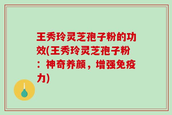 王秀玲灵芝孢子粉的功效(王秀玲灵芝孢子粉：神奇养颜，增强免疫力)