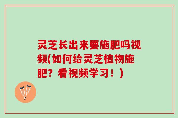 灵芝长出来要施肥吗视频(如何给灵芝植物施肥？看视频学习！)