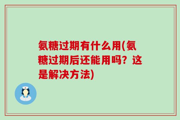 氨糖过期有什么用(氨糖过期后还能用吗？这是解决方法)
