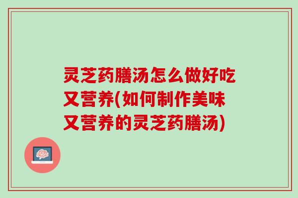 灵芝药膳汤怎么做好吃又营养(如何制作美味又营养的灵芝药膳汤)