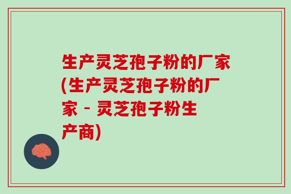 生产灵芝孢子粉的厂家(生产灵芝孢子粉的厂家 - 灵芝孢子粉生产商)