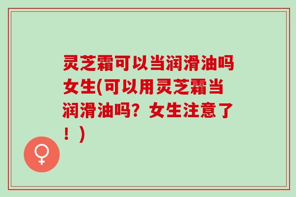 灵芝霜可以当润滑油吗女生(可以用灵芝霜当润滑油吗？女生注意了！)