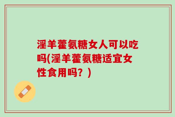 淫羊藿氨糖女人可以吃吗(淫羊藿氨糖适宜女性食用吗？)