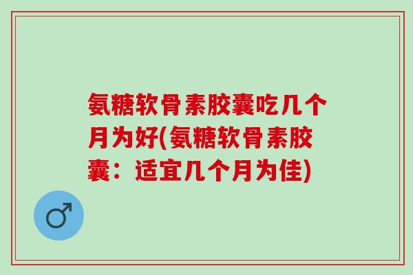 氨糖软骨素胶囊吃几个月为好(氨糖软骨素胶囊：适宜几个月为佳)