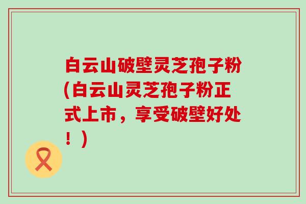 白云山破壁灵芝孢子粉(白云山灵芝孢子粉正式上市，享受破壁好处！)
