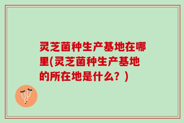 灵芝菌种生产基地在哪里(灵芝菌种生产基地的所在地是什么？)