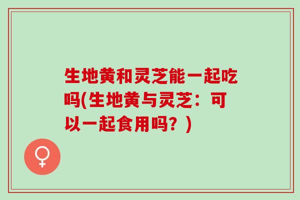 生地黄和灵芝能一起吃吗(生地黄与灵芝：可以一起食用吗？)