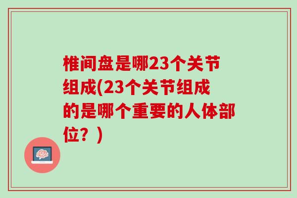 椎间盘是哪23个关节组成(23个关节组成的是哪个重要的人体部位？)