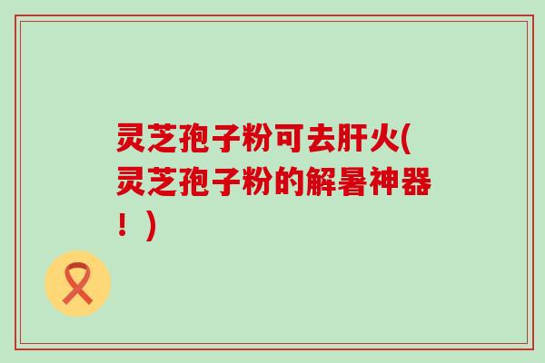 灵芝孢子粉可去肝火(灵芝孢子粉的解暑神器！)