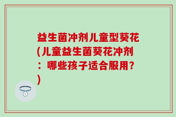 益生菌冲剂儿童型葵花(儿童益生菌葵花冲剂:哪些孩子适合服用?) 益生菌冲剂儿童型葵花(儿童益生菌葵花冲剂:哪些孩子适合服用?)