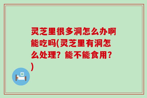 灵芝里很多洞怎么办啊能吃吗(灵芝里有洞怎么处理？能不能食用？)