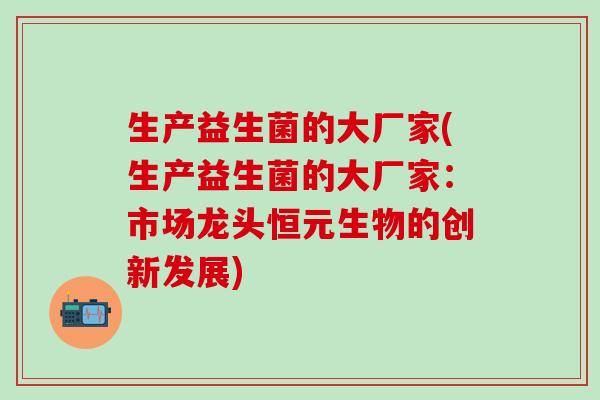 生产益生菌的大厂家(生产益生菌的大厂家:市场龙头恒元生物的创新发展) 生产益生菌的大厂家(生产益生菌的大厂家:市场龙头恒元生物的创新发展)