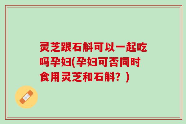 灵芝跟石斛可以一起吃吗孕妇(孕妇可否同时食用灵芝和石斛？)