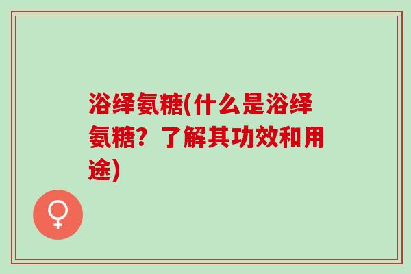 浴绎氨糖(什么是浴绎氨糖？了解其功效和用途)