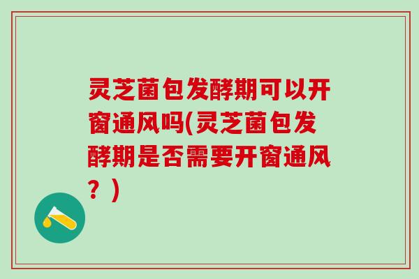 灵芝菌包发酵期可以开窗通风吗(灵芝菌包发酵期是否需要开窗通风？)