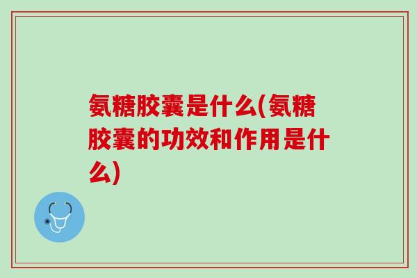 氨糖胶囊是什么(氨糖胶囊的功效和作用是什么)